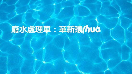 廢水處理車：革新環(huán)保，拯救水源！